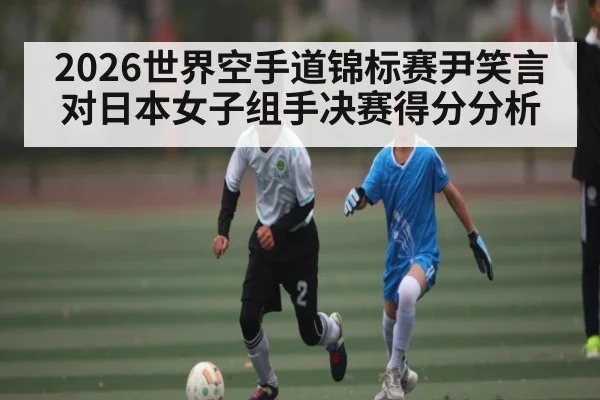2026世界空手道锦标赛尹笑言对日本女子组手决赛得分分析